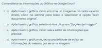 Como alterar as informações do Gráfico no Google Docs? a. Após inserir o gráfico, clicar em cima da imagem e no canto superior direito, clicar na setinha para baixo e selecionar a opção "abrir documen